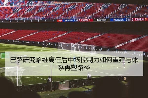 巴萨研究哈维离任后中场控制力如何重建与体系再塑路径