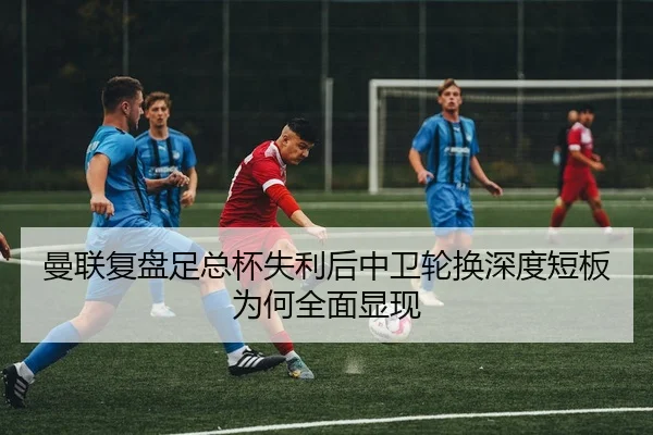 曼联复盘足总杯失利后中卫轮换深度短板为何全面显现