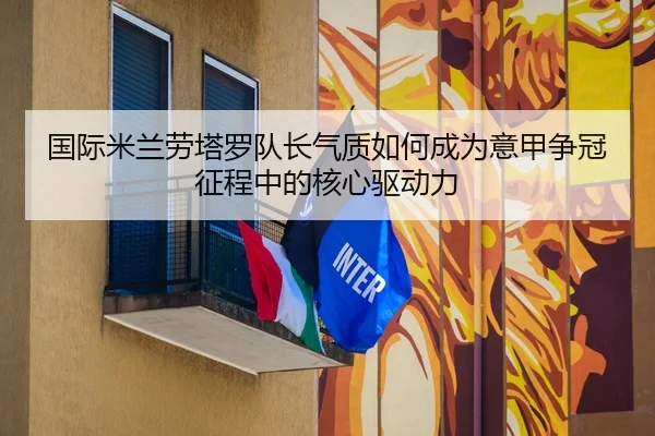 国际米兰劳塔罗队长气质如何成为意甲争冠征程中的核心驱动力
