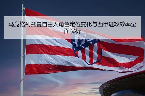马竞格列兹曼自由人角色定位变化与西甲进攻效率全面解析