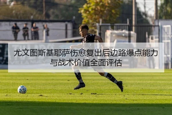 尤文图斯基耶萨伤愈复出后边路爆点能力与战术价值全面评估（kaiyun）