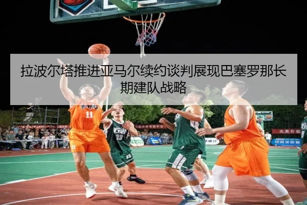 拉波尔塔推进亚马尔续约谈判展现巴塞罗那长期建队战略（kaiyun）