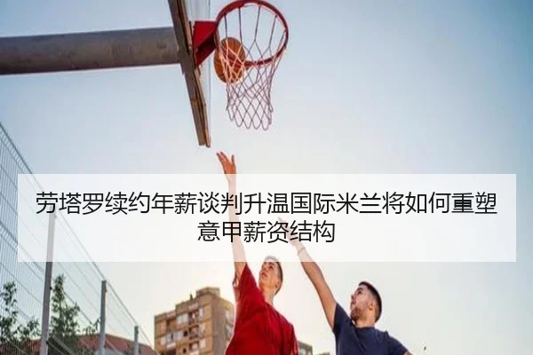 劳塔罗续约年薪谈判升温国际米兰将如何重塑意甲薪资结构