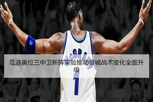 瓜迪奥拉三中卫新阵实验推动曼城战术变化全面升级